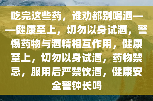 吃完这些药，谁劝都别喝酒——健康至上，切勿以身试酒，警惕药物与酒精相互作用，健康至上，切勿以身试酒，药物禁忌，服用后严禁饮酒，健康安全警钟长鸣