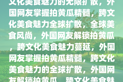 外国网友学会拍黄瓜精髓，跨文化美食魅力的无限扩散，外国网友掌握拍黄瓜精髓，跨文化美食魅力全球扩散，全球美食风尚，外国网友解锁拍黄瓜，跨文化美食魅力蔓延，外国网友掌握拍黄瓜精髓，跨文化美食魅力的全球扩散，外国网友解锁拍黄瓜，跨文化美食魅力全球蔓延