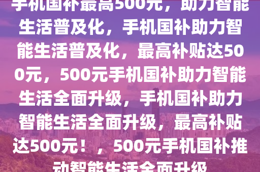 手机国补最高500元，助力智能生活普及化，手机国补助力智能生活普及化，最高补贴达500元，500元手机国补助力智能生活全面升级，手机国补助力智能生活全面升级，最高补贴达500元！，500元手机国补推动智能生活全面升级