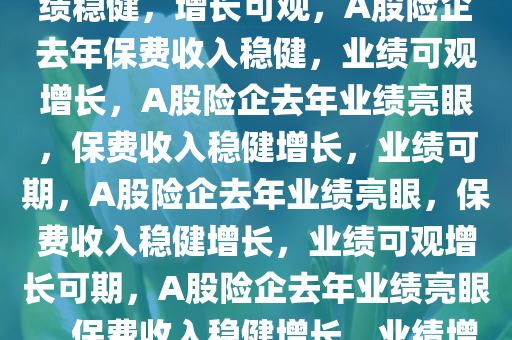 A股险企去年保费收入披露，业绩稳健，增长可观，A股险企去年保费收入稳健，业绩可观增长，A股险企去年业绩亮眼，保费收入稳健增长，业绩可期，A股险企去年业绩亮眼，保费收入稳健增长，业绩可观增长可期，A股险企去年业绩亮眼，保费收入稳健增长，业绩增长可期