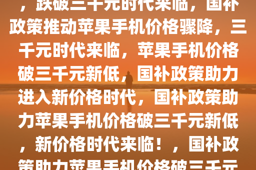 国补政策后苹果手机价格骤降，跌破三千元时代来临，国补政策推动苹果手机价格骤降，三千元时代来临，苹果手机价格破三千元新低，国补政策助力进入新价格时代，国补政策助力苹果手机价格破三千元新低，新价格时代来临！，国补政策助力苹果手机价格破三千元新低，开启新价格时代