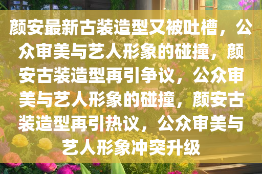 颜安最新古装造型又被吐槽，公众审美与艺人形象的碰撞，颜安古装造型再引争议，公众审美与艺人形象的碰撞，颜安古装造型再引热议，公众审美与艺人形象冲突升级