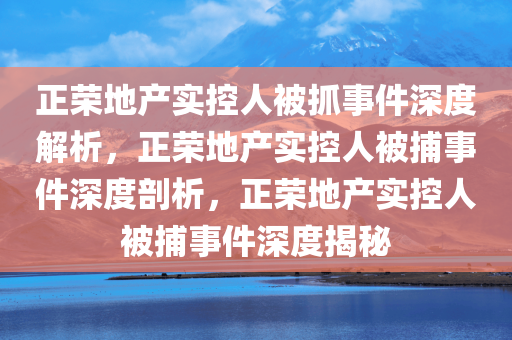 正荣地产实控人被抓事件深度解析，正荣地产实控人被捕事件深度剖析，正荣地产实控人被捕事件深度揭秘
