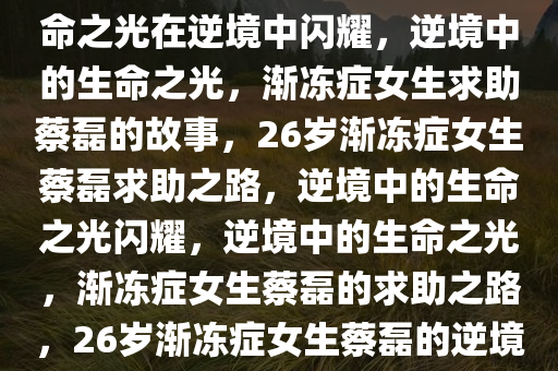 26岁渐冻症女生求助蔡磊，生命之光在逆境中闪耀，逆境中的生命之光，渐冻症女生求助蔡磊的故事，26岁渐冻症女生蔡磊求助之路，逆境中的生命之光闪耀，逆境中的生命之光，渐冻症女生蔡磊的求助之路，26岁渐冻症女生蔡磊的逆境生命之光