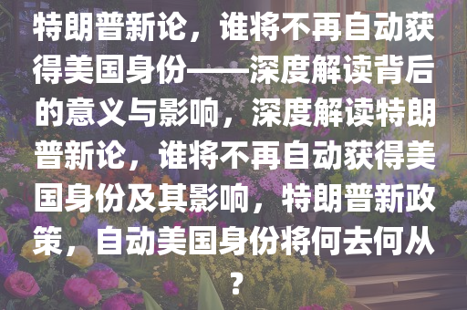 特朗普新论，谁将不再自动获得美国身份——深度解读背后的意义与影响，深度解读特朗普新论，谁将不再自动获得美国身份及其影响，特朗普新政策，自动美国身份将何去何从？