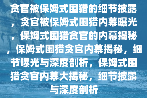 贪官被保姆式围猎的细节披露，贪官被保姆式围猎内幕曝光，保姆式围猎贪官的内幕揭秘，保姆式围猎贪官内幕揭秘，细节曝光与深度剖析，保姆式围猎贪官内幕大揭秘，细节披露与深度剖析