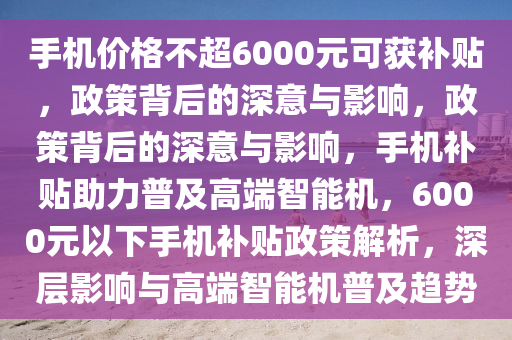 手机价格不超6000元可获补贴，政策背后的深意与影响，政策背后的深意与影响，手机补贴助力普及高端智能机，6000元以下手机补贴政策解析，深层影响与高端智能机普及趋势