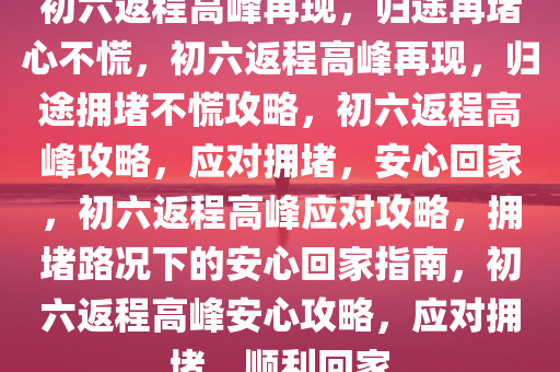 初六返程高峰再现，归途再堵心不慌，初六返程高峰再现，归途拥堵不慌攻略，初六返程高峰攻略，应对拥堵，安心回家，初六返程高峰应对攻略，拥堵路况下的安心回家指南，初六返程高峰安心攻略，应对拥堵，顺利回家
