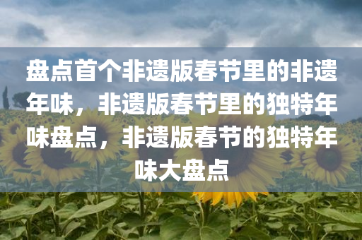盘点首个非遗版春节里的非遗年味，非遗版春节里的独特年味盘点，非遗版春节的独特年味大盘点