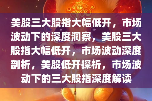 美股三大股指大幅低开，市场波动下的深度洞察，美股三大股指大幅低开，市场波动深度剖析，美股低开探析，市场波动下的三大股指深度解读