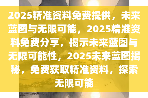 2025精准资料免费提供，未来蓝图与无限可能，2025精准资料免费分享，揭示未来蓝图与无限可能性，2025未来蓝图揭秘，免费获取精准资料，探索无限可能