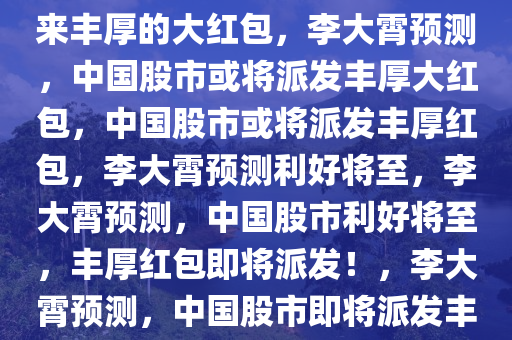 李大霄预测，中国股市或将迎来丰厚的大红包，李大霄预测，中国股市或将派发丰厚大红包，中国股市或将派发丰厚红包，李大霄预测利好将至，李大霄预测，中国股市利好将至，丰厚红包即将派发！，李大霄预测，中国股市即将派发丰厚红包，利好将至！