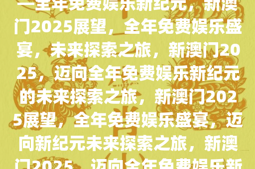 探索未来，新澳门2025展望——全年免费娱乐新纪元，新澳门2025展望，全年免费娱乐盛宴，未来探索之旅，新澳门2025，迈向全年免费娱乐新纪元的未来探索之旅，新澳门2025展望，全年免费娱乐盛宴，迈向新纪元未来探索之旅，新澳门2025，迈向全年免费娱乐新纪元的未来探索之旅