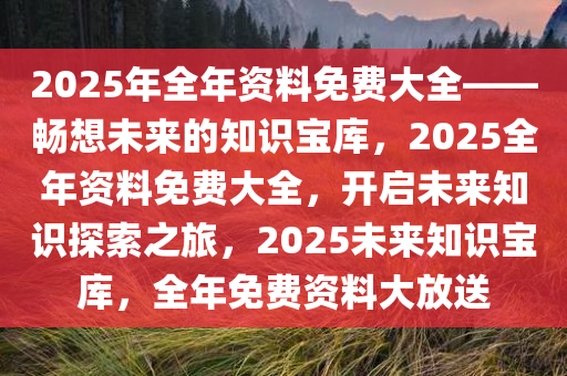 2025年全年资料免费大全——畅想未来的知识宝库，2025全年资料免费大全，开启未来知识探索之旅，2025未来知识宝库，全年免费资料大放送