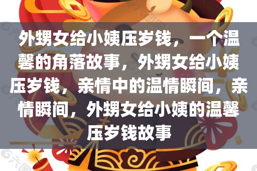 外甥女给小姨压岁钱，一个温馨的角落故事，外甥女给小姨压岁钱，亲情中的温情瞬间，亲情瞬间，外甥女给小姨的温馨压岁钱故事
