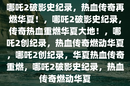哪吒2破影史纪录，热血传奇再燃华夏！，哪吒2破影史纪录，传奇热血重燃华夏大地！，哪吒2创纪录，热血传奇燃动华夏，哪吒2创纪录，华夏热血传奇重燃，哪吒2破影史纪录，热血传奇燃动华夏