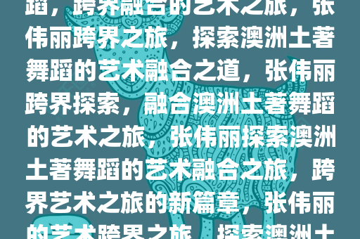 张伟丽学习澳洲土著居民的舞蹈，跨界融合的艺术之旅，张伟丽跨界之旅，探索澳洲土著舞蹈的艺术融合之道，张伟丽跨界探索，融合澳洲土著舞蹈的艺术之旅，张伟丽探索澳洲土著舞蹈的艺术融合之旅，跨界艺术之旅的新篇章，张伟丽的艺术跨界之旅，探索澳洲土著舞蹈的艺术融合
