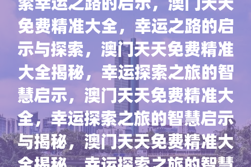 澳门天天免费精准大全——探索幸运之路的启示，澳门天天免费精准大全，幸运之路的启示与探索，澳门天天免费精准大全揭秘，幸运探索之旅的智慧启示，澳门天天免费精准大全，幸运探索之旅的智慧启示与揭秘，澳门天天免费精准大全揭秘，幸运探索之旅的智慧启示