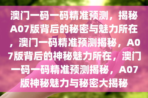 澳门一码一码精准预测，揭秘A07版背后的秘密与魅力所在，澳门一码精准预测揭秘，A07版背后的神秘魅力所在，澳门一码一码精准预测揭秘，A07版神秘魅力与秘密大揭秘