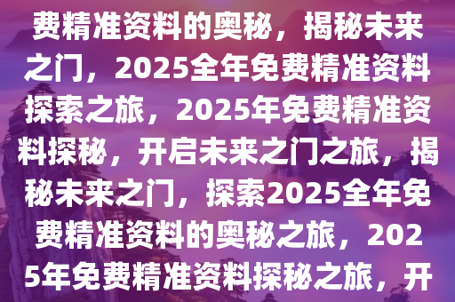 探索未来，揭秘2025年全年免费精准资料的奥秘，揭秘未来之门，2025全年免费精准资料探索之旅，2025年免费精准资料探秘，开启未来之门之旅，揭秘未来之门，探索2025全年免费精准资料的奥秘之旅，2025年免费精准资料探秘之旅，开启未来之门