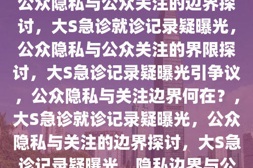 疑似大S急诊就诊记录被公开，公众隐私与公众关注的边界探讨，大S急诊就诊记录疑曝光，公众隐私与公众关注的界限探讨，大S急诊记录疑曝光引争议，公众隐私与关注边界何在？，大S急诊就诊记录疑曝光，公众隐私与关注的边界探讨，大S急诊记录疑曝光，隐私边界与公众关注之争