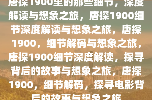 唐探1900里的那些细节，深度解读与想象之旅，唐探1900细节深度解读与想象之旅，唐探1900，细节解码与想象之旅，唐探1900细节深度解读，探寻背后的故事与想象之旅，唐探1900，细节解码，探寻电影背后的故事与想象之旅