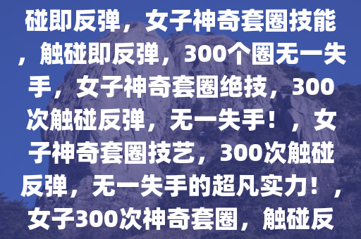 女子神奇套圈技能，300个圈触碰即反弹，女子神奇套圈技能，触碰即反弹，300个圈无一失手，女子神奇套圈绝技，300次触碰反弹，无一失手！，女子神奇套圈技艺，300次触碰反弹，无一失手的超凡实力！，女子300次神奇套圈，触碰反弹无一失手的绝技展示