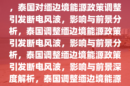 泰国对泰缅边境缅甸地区断电，边境能源政策调整及其影响，泰国对缅边境能源政策调整引发断电风波，影响与前景分析，泰国调整缅边境能源政策引发断电风波，影响与前景分析，泰国调整缅边境能源政策引发断电风波，影响与前景深度解析，泰国调整缅边境能源政策引发的断电风波，影响与前景深度解析