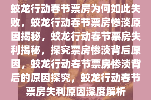 蛟龙行动春节票房为何如此失败，蛟龙行动春节票房惨淡原因揭秘，蛟龙行动春节票房失利揭秘，探究票房惨淡背后原因，蛟龙行动春节票房惨淡背后的原因探究，蛟龙行动春节票房失利原因深度解析