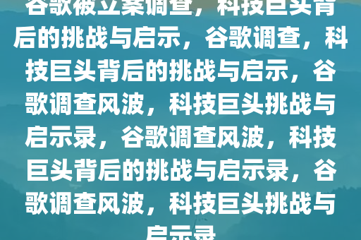 谷歌被立案调查，科技巨头背后的挑战与启示，谷歌调查，科技巨头背后的挑战与启示，谷歌调查风波，科技巨头挑战与启示录，谷歌调查风波，科技巨头背后的挑战与启示录，谷歌调查风波，科技巨头挑战与启示录