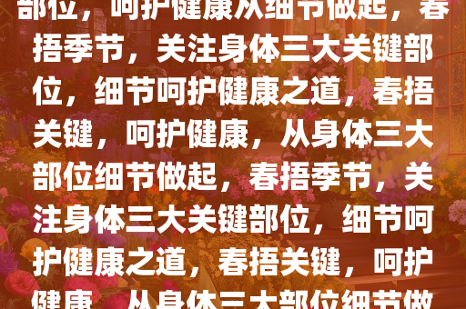 春捂季节，关注身体三大关键部位，呵护健康从细节做起，春捂季节，关注身体三大关键部位，细节呵护健康之道，春捂关键，呵护健康，从身体三大部位细节做起，春捂季节，关注身体三大关键部位，细节呵护健康之道，春捂关键，呵护健康，从身体三大部位细节做起