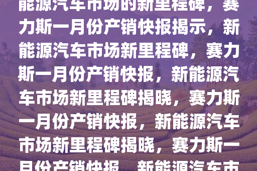 赛力斯发布一月份产销快报，新能源汽车市场的新里程碑，赛力斯一月份产销快报揭示，新能源汽车市场新里程碑，赛力斯一月份产销快报，新能源汽车市场新里程碑揭晓，赛力斯一月份产销快报，新能源汽车市场新里程碑揭晓，赛力斯一月份产销快报，新能源汽车市场再创新高里程碑