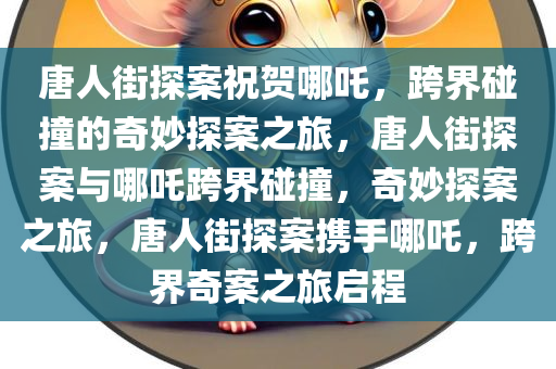 唐人街探案祝贺哪吒，跨界碰撞的奇妙探案之旅，唐人街探案与哪吒跨界碰撞，奇妙探案之旅，唐人街探案携手哪吒，跨界奇案之旅启程