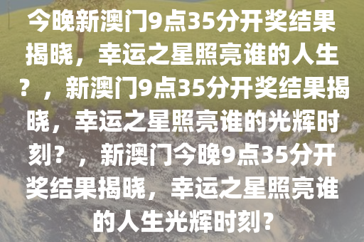 今晚新澳门9点35分开奖结果揭晓，幸运之星照亮谁的人生？，新澳门9点35分开奖结果揭晓，幸运之星照亮谁的光辉时刻？，新澳门今晚9点35分开奖结果揭晓，幸运之星照亮谁的人生光辉时刻？