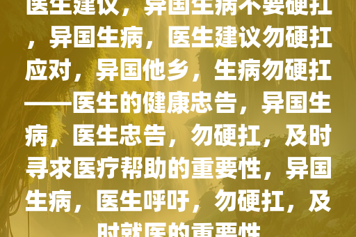 医生建议，异国生病不要硬扛，异国生病，医生建议勿硬扛应对，异国他乡，生病勿硬扛——医生的健康忠告，异国生病，医生忠告，勿硬扛，及时寻求医疗帮助的重要性，异国生病，医生呼吁，勿硬扛，及时就医的重要性
