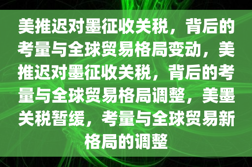 美推迟对墨征收关税，背后的考量与全球贸易格局变动，美推迟对墨征收关税，背后的考量与全球贸易格局调整，美墨关税暂缓，考量与全球贸易新格局的调整