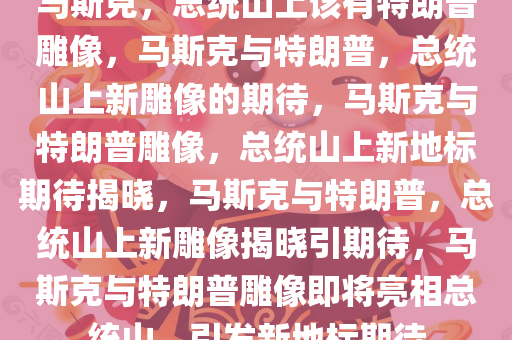 马斯克，总统山上该有特朗普雕像，马斯克与特朗普，总统山上新雕像的期待，马斯克与特朗普雕像，总统山上新地标期待揭晓，马斯克与特朗普，总统山上新雕像揭晓引期待，马斯克与特朗普雕像即将亮相总统山，引发新地标期待