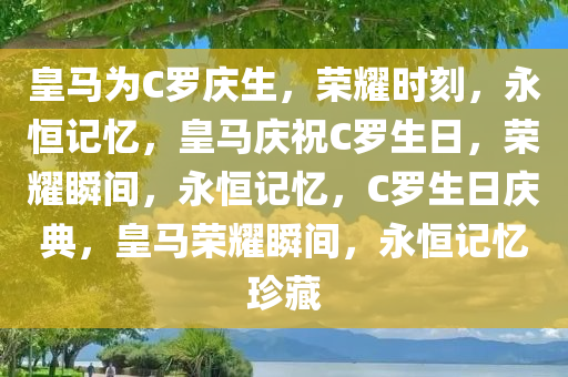 皇马为C罗庆生，荣耀时刻，永恒记忆，皇马庆祝C罗生日，荣耀瞬间，永恒记忆，C罗生日庆典，皇马荣耀瞬间，永恒记忆珍藏