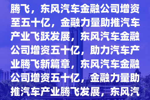东风汽车金融公司增资至五十亿，金融助力，推动汽车产业腾飞，东风汽车金融公司增资至五十亿，金融力量助推汽车产业飞跃发展，东风汽车金融公司增资五十亿，助力汽车产业腾飞新篇章，东风汽车金融公司增资五十亿，金融力量助推汽车产业腾飞发展，东风汽车金融公司五十亿增资，引领汽车产业腾飞新篇章