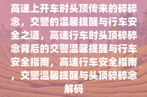 高速上开车时头顶传来的碎碎念，交警的温馨提醒与行车安全之道，高速行车时头顶碎碎念背后的交警温馨提醒与行车安全指南，高速行车安全指南，交警温馨提醒与头顶碎碎念解码