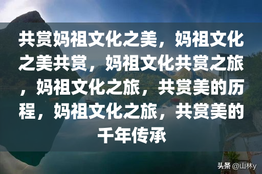 共赏妈祖文化之美，妈祖文化之美共赏，妈祖文化共赏之旅，妈祖文化之旅，共赏美的历程，妈祖文化之旅，共赏美的千年传承