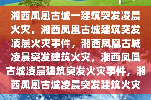 湘西凤凰古城一建筑突发凌晨火灾，湘西凤凰古城建筑突发凌晨火灾事件，湘西凤凰古城凌晨突发建筑火灾，湘西凤凰古城凌晨建筑突发火灾事件，湘西凤凰古城凌晨突发建筑火灾