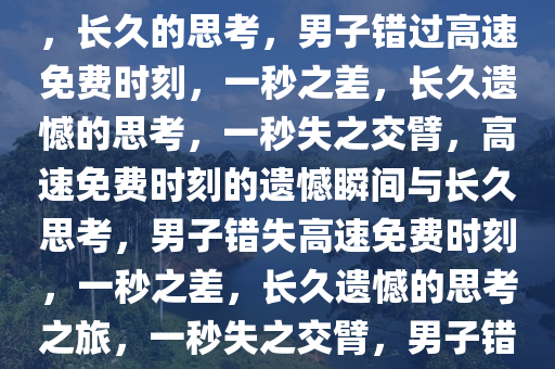 男子返程仅差一秒，高速免费时刻遗憾错过——瞬间的选择，长久的思考，男子错过高速免费时刻，一秒之差，长久遗憾的思考，一秒失之交臂，高速免费时刻的遗憾瞬间与长久思考，男子错失高速免费时刻，一秒之差，长久遗憾的思考之旅，一秒失之交臂，男子错过高速免费时刻，长思遗憾之旅今晚必出三肖2025_2025新澳门精准免费提供·精确判断