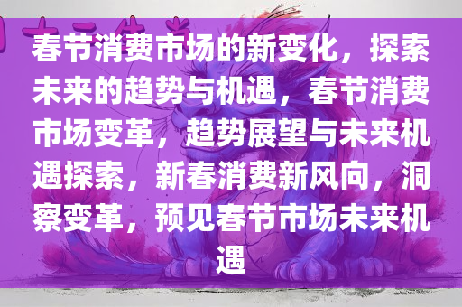 春节消费市场的新变化，探索未来的趋势与机遇，春节消费市场变革，趋势展望与未来机遇探索，新春消费新风向，洞察变革，预见春节市场未来机遇