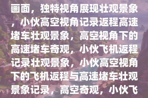 小伙开飞机返程偶遇高速堵车画面，独特视角展现壮观景象，小伙高空视角记录返程高速堵车壮观景象，高空视角下的高速堵车奇观，小伙飞机返程记录壮观景象，小伙高空视角下的飞机返程与高速堵车壮观景象记录，高空奇观，小伙飞机返程记录高速堵车壮观景象