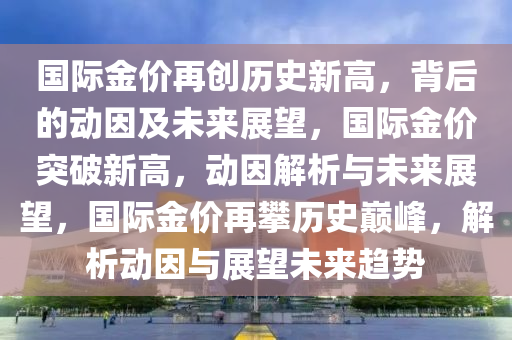 国际金价再创历史新高，背后的动因及未来展望，国际金价突破新高，动因解析与未来展望，国际金价再攀历史巅峰，解析动因与展望未来趋势