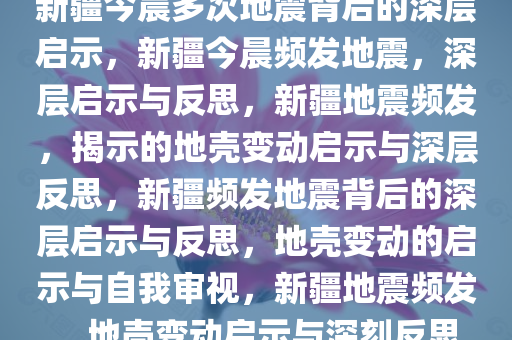 新疆今晨多次地震背后的深层启示，新疆今晨频发地震，深层启示与反思，新疆地震频发，揭示的地壳变动启示与深层反思，新疆频发地震背后的深层启示与反思，地壳变动的启示与自我审视，新疆地震频发，地壳变动启示与深刻反思