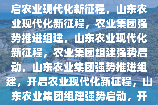 山东强势推进农业集团组建，开启农业现代化新征程，山东农业现代化新征程，农业集团强势推进组建，山东农业现代化新征程，农业集团组建强势启动，山东农业集团强势推进组建，开启农业现代化新征程，山东农业集团组建强势启动，开启现代化新征程