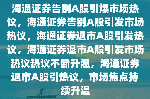 海通证券告别A股引爆市场热议，海通证券告别A股引发市场热议，海通证券退市A股引发热议，海通证券退市A股引发市场热议热议不断升温，海通证券退市A股引热议，市场焦点持续升温