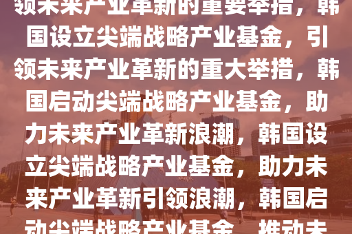 韩国设立尖端战略产业基金，引领未来产业革新的重要举措，韩国设立尖端战略产业基金，引领未来产业革新的重大举措，韩国启动尖端战略产业基金，助力未来产业革新浪潮，韩国设立尖端战略产业基金，助力未来产业革新引领浪潮，韩国启动尖端战略产业基金，推动未来产业革新浪潮